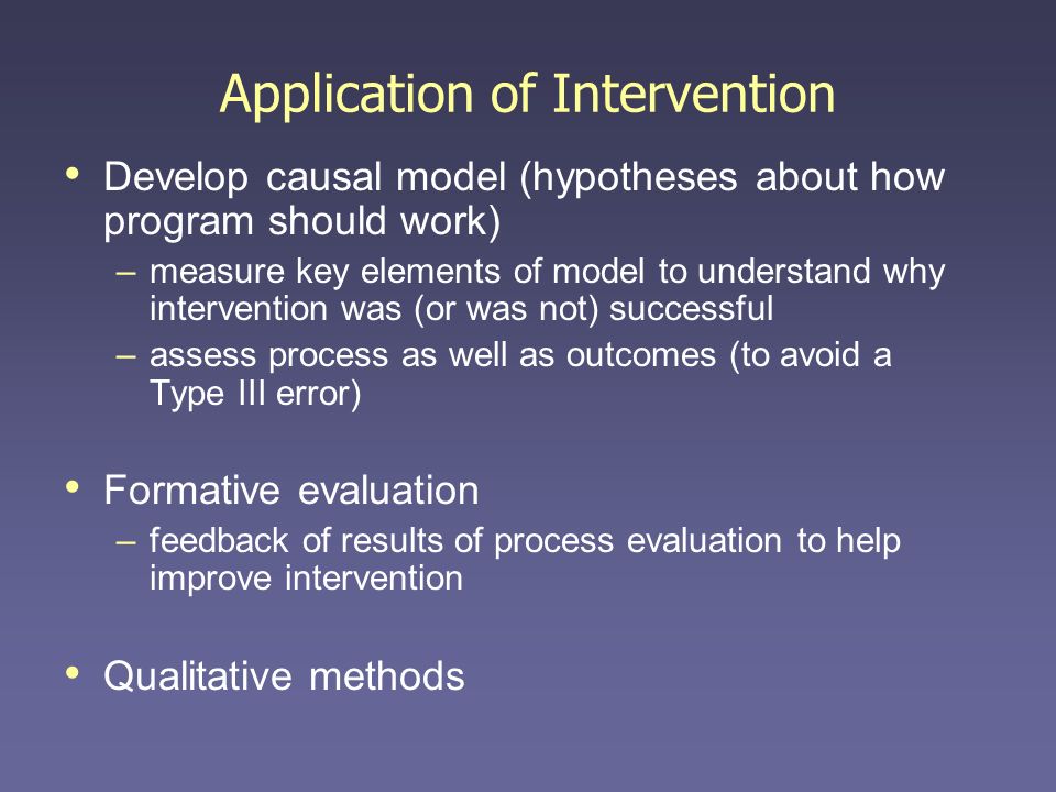 Application of Intervention Develop causal model (hypotheses about how program should work) –measure key elements of model to understand why intervention was (or was not) successful –assess process as well as outcomes (to avoid a Type III error) Formative evaluation –feedback of results of process evaluation to help improve intervention Qualitative methods
