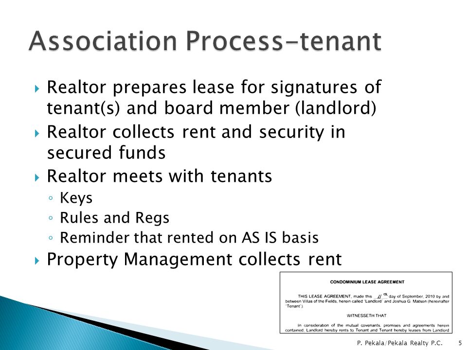  Realtor prepares lease for signatures of tenant(s) and board member (landlord)  Realtor collects rent and security in secured funds  Realtor meets with tenants ◦ Keys ◦ Rules and Regs ◦ Reminder that rented on AS IS basis  Property Management collects rent 5P.