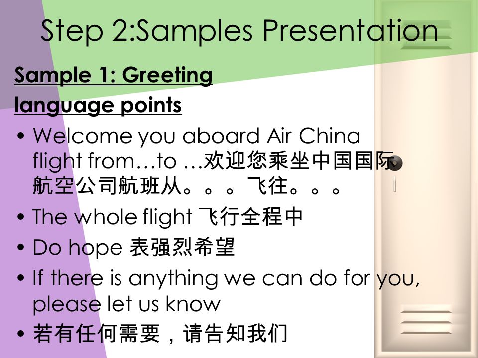 Step 2:Samples Presentation Sample 1: Sample 1: Greeting language points Welcome you aboard Air China flight from…to … 欢迎您乘坐中国国际 航空公司航班从。。。飞往。。。 The whole flight 飞行全程中 Do hope 表强烈希望 If there is anything we can do for you, please let us know 若有任何需要，请告知我们