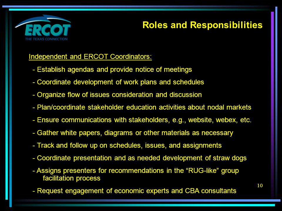 10 Roles and Responsibilities Independent and ERCOT Coordinators: - Establish agendas and provide notice of meetings - Coordinate development of work plans and schedules - Organize flow of issues consideration and discussion - Plan/coordinate stakeholder education activities about nodal markets - Ensure communications with stakeholders, e.g., website, webex, etc.