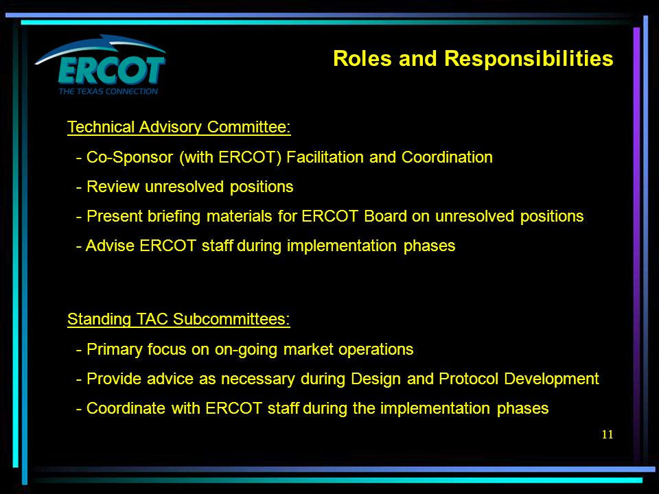 11 Roles and Responsibilities Technical Advisory Committee: - Co-Sponsor (with ERCOT) Facilitation and Coordination - Review unresolved positions - Present briefing materials for ERCOT Board on unresolved positions - Advise ERCOT staff during implementation phases Standing TAC Subcommittees: - Primary focus on on-going market operations - Provide advice as necessary during Design and Protocol Development - Coordinate with ERCOT staff during the implementation phases