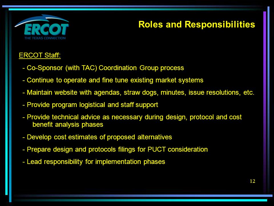 12 Roles and Responsibilities ERCOT Staff: - Co-Sponsor (with TAC) Coordination Group process - Continue to operate and fine tune existing market systems - Maintain website with agendas, straw dogs, minutes, issue resolutions, etc.