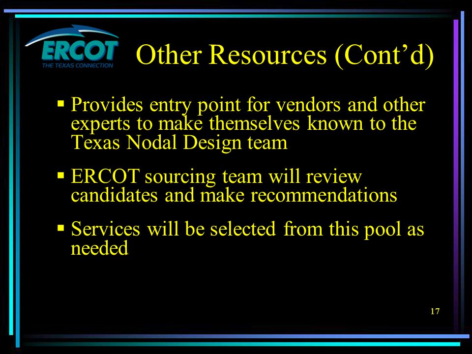 17 Other Resources (Cont’d)  Provides entry point for vendors and other experts to make themselves known to the Texas Nodal Design team  ERCOT sourcing team will review candidates and make recommendations  Services will be selected from this pool as needed