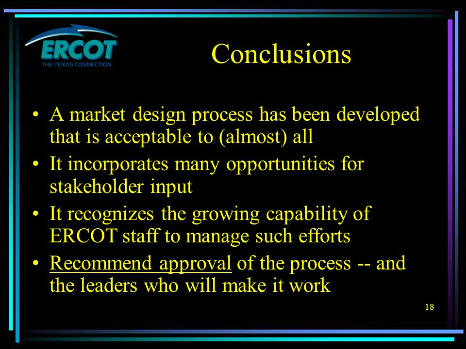 18 Conclusions A market design process has been developed that is acceptable to (almost) all It incorporates many opportunities for stakeholder input It recognizes the growing capability of ERCOT staff to manage such efforts Recommend approval of the process -- and the leaders who will make it work