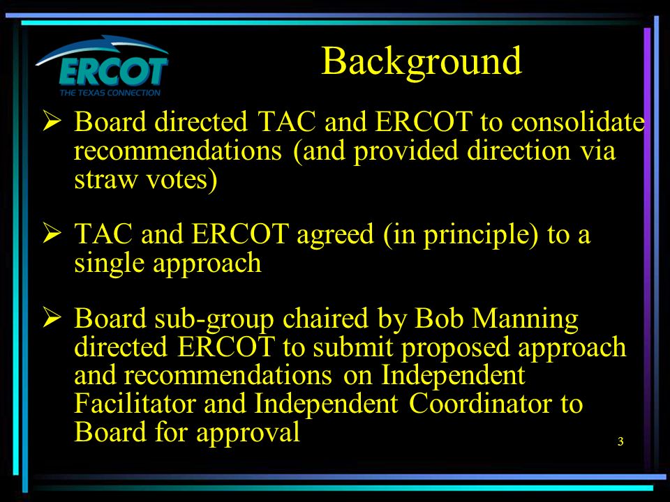 3  Board directed TAC and ERCOT to consolidate recommendations (and provided direction via straw votes)  TAC and ERCOT agreed (in principle) to a single approach  Board sub-group chaired by Bob Manning directed ERCOT to submit proposed approach and recommendations on Independent Facilitator and Independent Coordinator to Board for approval Background
