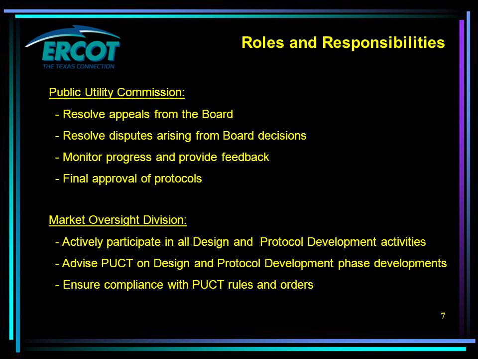 7 Roles and Responsibilities Public Utility Commission: - Resolve appeals from the Board - Resolve disputes arising from Board decisions - Monitor progress and provide feedback - Final approval of protocols Market Oversight Division: - Actively participate in all Design and Protocol Development activities - Advise PUCT on Design and Protocol Development phase developments - Ensure compliance with PUCT rules and orders