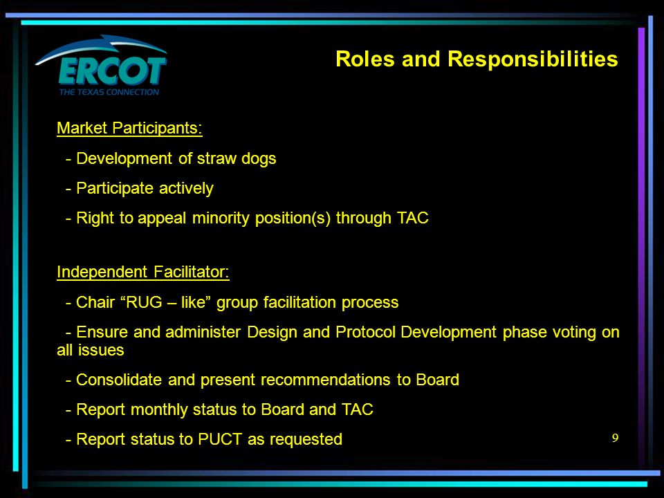 9 Roles and Responsibilities Independent Facilitator: - Chair RUG – like group facilitation process - Ensure and administer Design and Protocol Development phase voting on all issues - Consolidate and present recommendations to Board - Report monthly status to Board and TAC - Report status to PUCT as requested Market Participants: - Development of straw dogs - Participate actively - Right to appeal minority position(s) through TAC