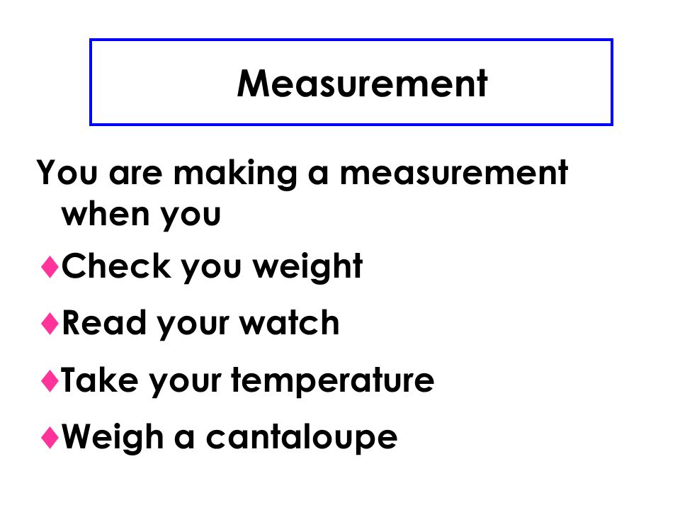 Measurement You are making a measurement when you  Check you weight  Read your watch  Take your temperature  Weigh a cantaloupe