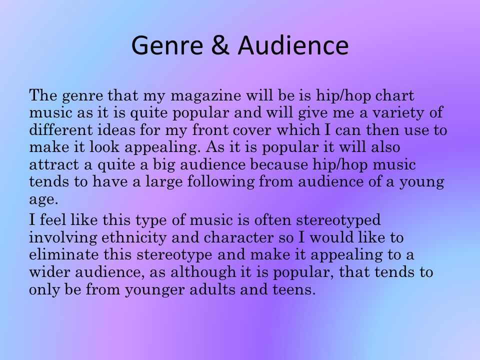 Genre & Audience The genre that my magazine will be is hip/hop chart music as it is quite popular and will give me a variety of different ideas for my front cover which I can then use to make it look appealing.