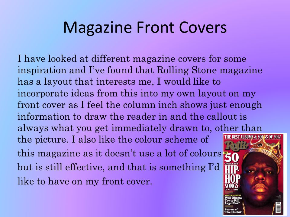 Magazine Front Covers I have looked at different magazine covers for some inspiration and I’ve found that Rolling Stone magazine has a layout that interests me, I would like to incorporate ideas from this into my own layout on my front cover as I feel the column inch shows just enough information to draw the reader in and the callout is always what you get immediately drawn to, other than the picture.