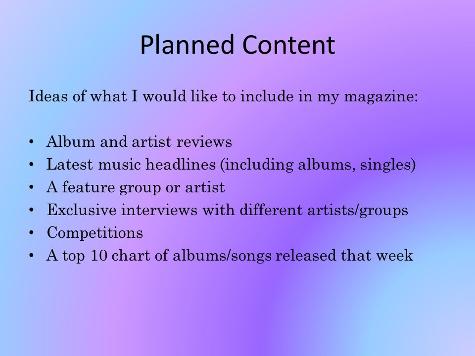 Planned Content Ideas of what I would like to include in my magazine: Album and artist reviews Latest music headlines (including albums, singles) A feature group or artist Exclusive interviews with different artists/groups Competitions A top 10 chart of albums/songs released that week