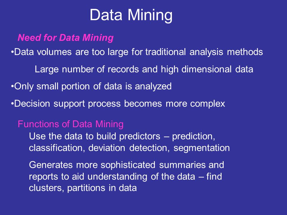 Data Mining Data volumes are too large for traditional analysis methods Large number of records and high dimensional data Only small portion of data is analyzed Decision support process becomes more complex Functions of Data Mining Need for Data Mining Use the data to build predictors – prediction, classification, deviation detection, segmentation Generates more sophisticated summaries and reports to aid understanding of the data – find clusters, partitions in data