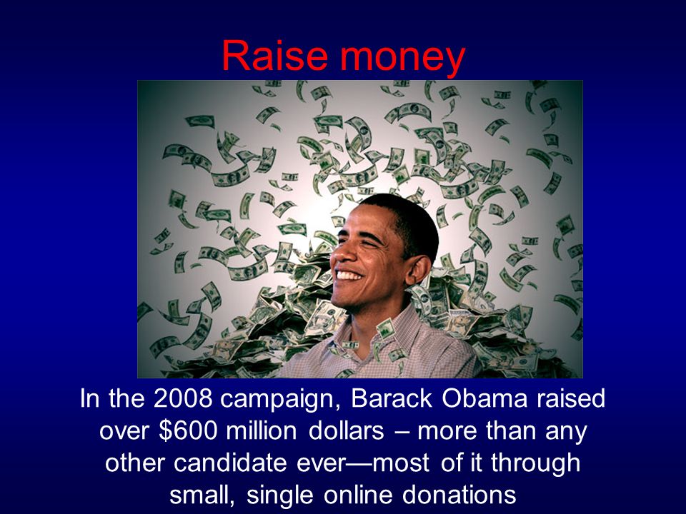 Raise money In the 2008 campaign, Barack Obama raised over $600 million dollars – more than any other candidate ever—most of it through small, single online donations