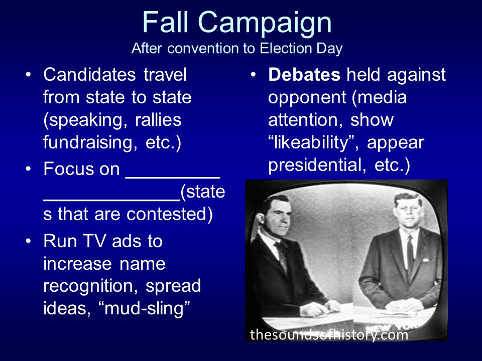 Fall Campaign After convention to Election Day Candidates travel from state to state (speaking, rallies fundraising, etc.) Focus on _________ _____________(state s that are contested) Run TV ads to increase name recognition, spread ideas, mud-sling Debates held against opponent (media attention, show likeability , appear presidential, etc.) thesoundsofhistory.com