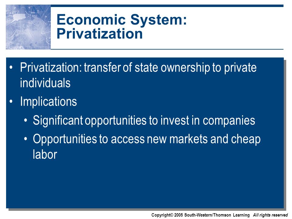 Copyright© 2005 South-Western/Thomson Learning All rights reserved Economic System: Privatization Privatization: transfer of state ownership to private individuals Implications Significant opportunities to invest in companies Opportunities to access new markets and cheap labor Privatization: transfer of state ownership to private individuals Implications Significant opportunities to invest in companies Opportunities to access new markets and cheap labor