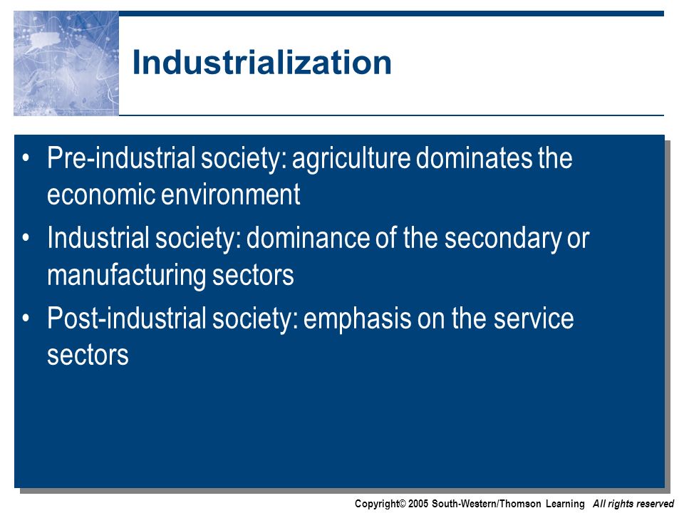 Copyright© 2005 South-Western/Thomson Learning All rights reserved Industrialization Pre-industrial society: agriculture dominates the economic environment Industrial society: dominance of the secondary or manufacturing sectors Post-industrial society: emphasis on the service sectors Pre-industrial society: agriculture dominates the economic environment Industrial society: dominance of the secondary or manufacturing sectors Post-industrial society: emphasis on the service sectors