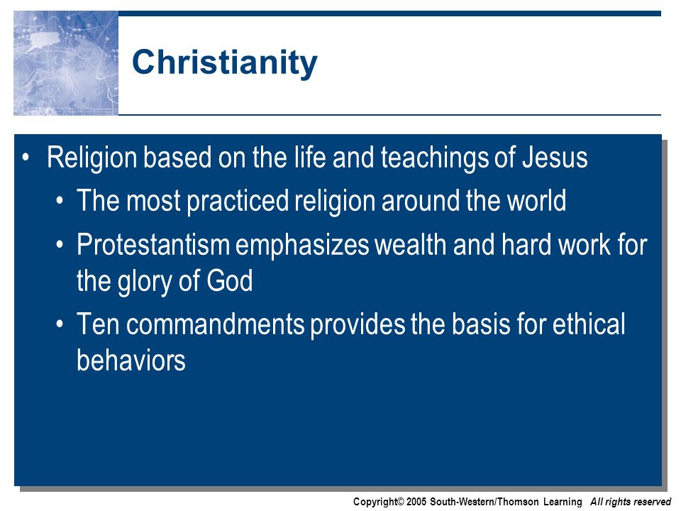 Copyright© 2005 South-Western/Thomson Learning All rights reserved Christianity Religion based on the life and teachings of Jesus The most practiced religion around the world Protestantism emphasizes wealth and hard work for the glory of God Ten commandments provides the basis for ethical behaviors Religion based on the life and teachings of Jesus The most practiced religion around the world Protestantism emphasizes wealth and hard work for the glory of God Ten commandments provides the basis for ethical behaviors