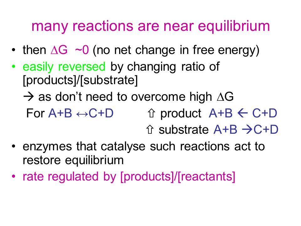 many reactions are near equilibrium then  G ~0 (no net change in free energy) easily reversed by changing ratio of [products]/[substrate]  as don’t need to overcome high  G For A+B ↔C+D  product A+B  C+D  substrate A+B  C+D enzymes that catalyse such reactions act to restore equilibrium rate regulated by [products]/[reactants]