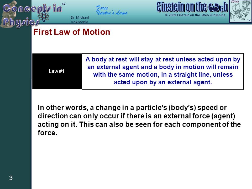 Force Newton’s Laws 3 First Law of Motion Law #1 A body at rest will stay at rest unless acted upon by an external agent and a body in motion will remain with the same motion, in a straight line, unless acted upon by an external agent.