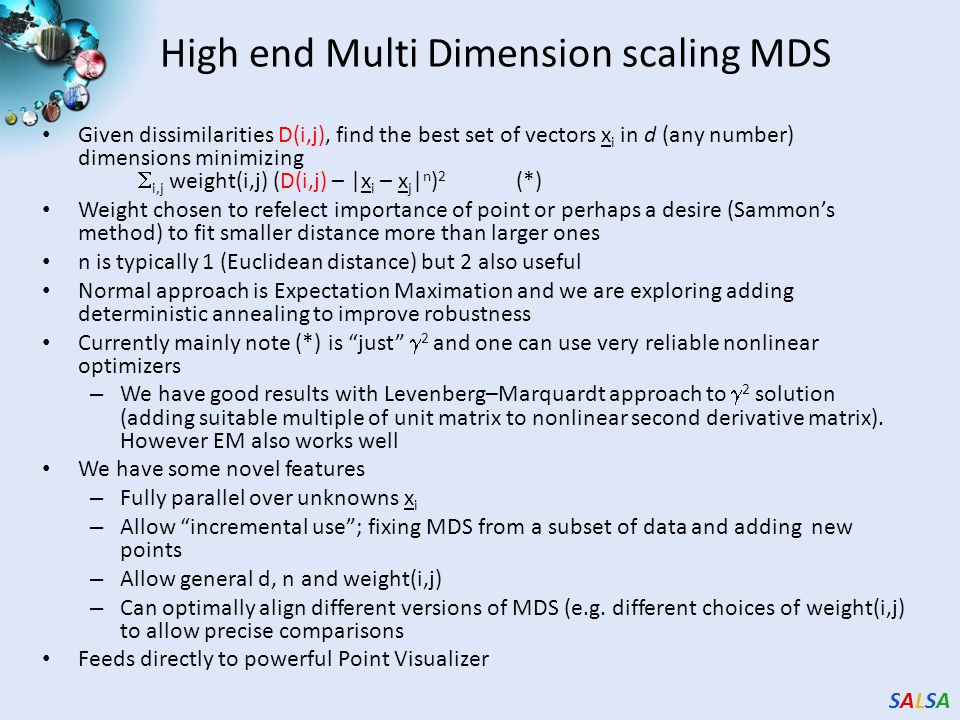 SALSASALSA High end Multi Dimension scaling MDS Given dissimilarities D(i,j), find the best set of vectors x i in d (any number) dimensions minimizing  i,j weight(i,j) (D(i,j) – |x i – x j | n ) 2 (*) Weight chosen to refelect importance of point or perhaps a desire (Sammon’s method) to fit smaller distance more than larger ones n is typically 1 (Euclidean distance) but 2 also useful Normal approach is Expectation Maximation and we are exploring adding deterministic annealing to improve robustness Currently mainly note (*) is just  2 and one can use very reliable nonlinear optimizers – We have good results with Levenberg–Marquardt approach to  2 solution (adding suitable multiple of unit matrix to nonlinear second derivative matrix).