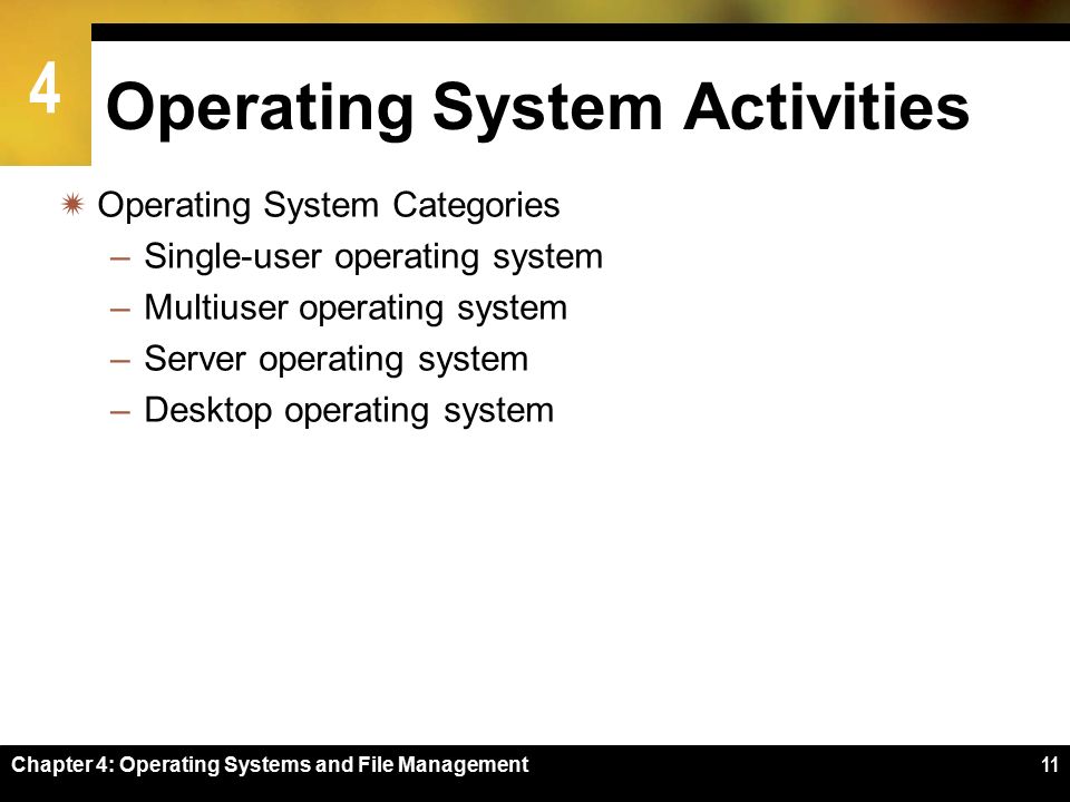 4 Chapter 4: Operating Systems and File Management11 Operating System Activities  Operating System Categories –Single-user operating system –Multiuser operating system –Server operating system –Desktop operating system