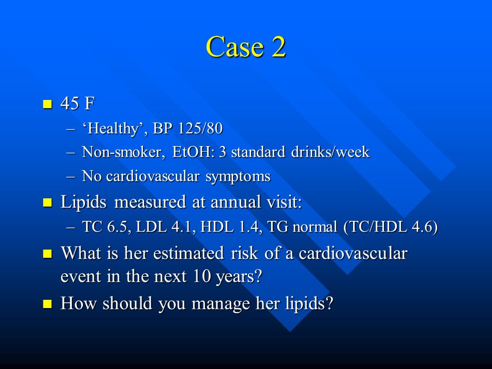 Case 2 45 F 45 F –‘Healthy’, BP 125/80 –Non-smoker, EtOH: 3 standard drinks/week –No cardiovascular symptoms Lipids measured at annual visit: Lipids measured at annual visit: –TC 6.5, LDL 4.1, HDL 1.4, TG normal (TC/HDL 4.6) What is her estimated risk of a cardiovascular event in the next 10 years.