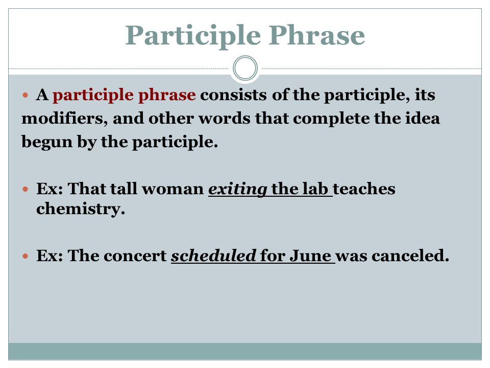 Participle Phrase A participle phrase consists of the participle, its modifiers, and other words that complete the idea begun by the participle.