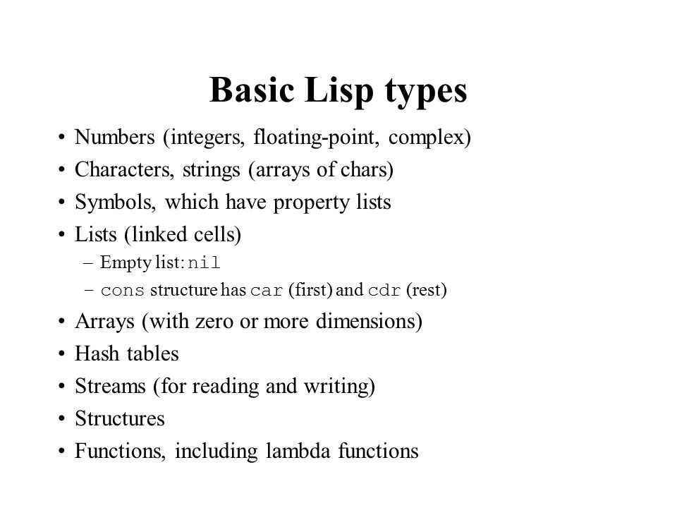 Basic Lisp types Numbers (integers, floating-point, complex) Characters, strings (arrays of chars) Symbols, which have property lists Lists (linked cells) –Empty list: nil –cons structure has car (first) and cdr (rest) Arrays (with zero or more dimensions) Hash tables Streams (for reading and writing) Structures Functions, including lambda functions