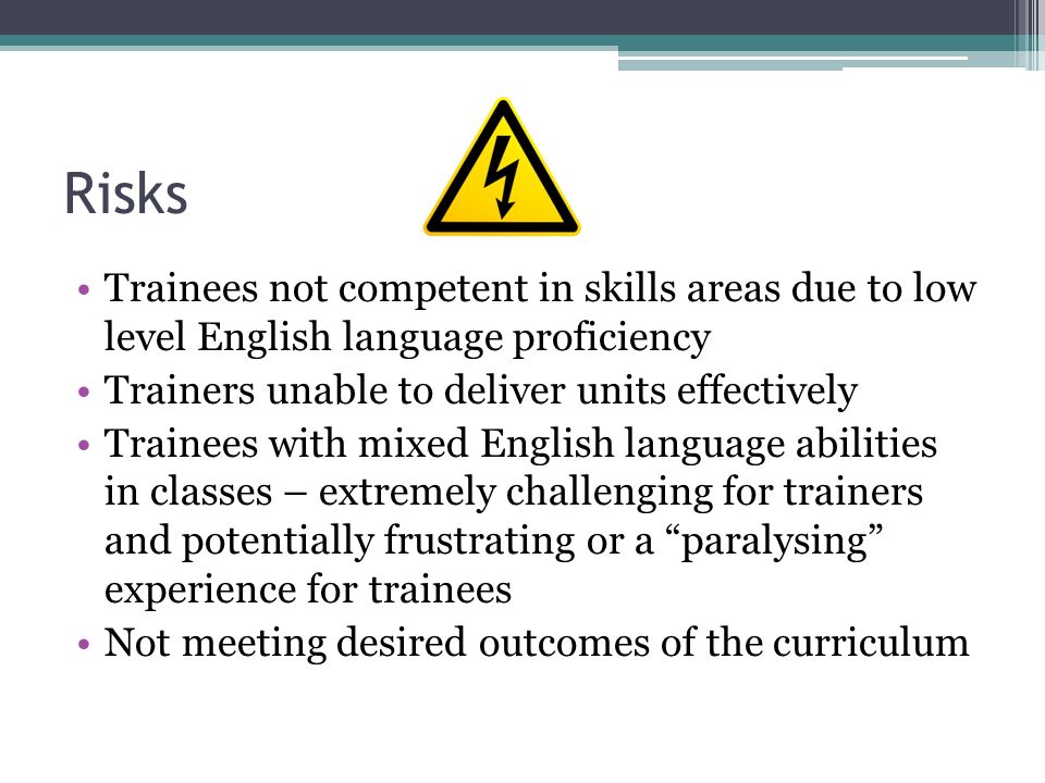 Risks Trainees not competent in skills areas due to low level English language proficiency Trainers unable to deliver units effectively Trainees with mixed English language abilities in classes – extremely challenging for trainers and potentially frustrating or a paralysing experience for trainees Not meeting desired outcomes of the curriculum