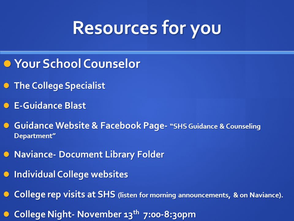 Resources for you Your School Counselor Your School Counselor The College Specialist The College Specialist E-Guidance Blast E-Guidance Blast Guidance Website & Facebook Page- SHS Guidance & Counseling Department Guidance Website & Facebook Page- SHS Guidance & Counseling Department Naviance- Document Library Folder Naviance- Document Library Folder Individual College websites Individual College websites College rep visits at SHS (listen for morning announcements, & on Naviance).