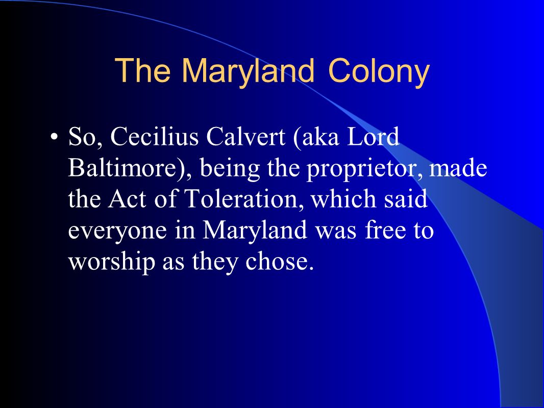 The Maryland Colony So, Cecilius Calvert (aka Lord Baltimore), being the proprietor, made the Act of Toleration, which said everyone in Maryland was free to worship as they chose.