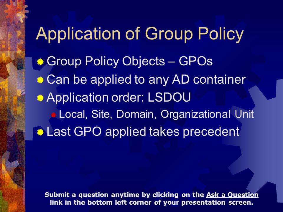 Application of Group Policy  Group Policy Objects – GPOs  Can be applied to any AD container  Application order: LSDOU  Local, Site, Domain, Organizational Unit  Last GPO applied takes precedent Submit a question anytime by clicking on the Ask a Question link in the bottom left corner of your presentation screen.