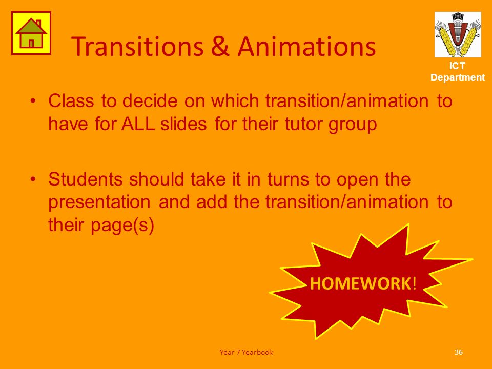 ICT Department Transitions & Animations Class to decide on which transition/animation to have for ALL slides for their tutor group Students should take it in turns to open the presentation and add the transition/animation to their page(s) 36Year 7 Yearbook HOMEWORK!