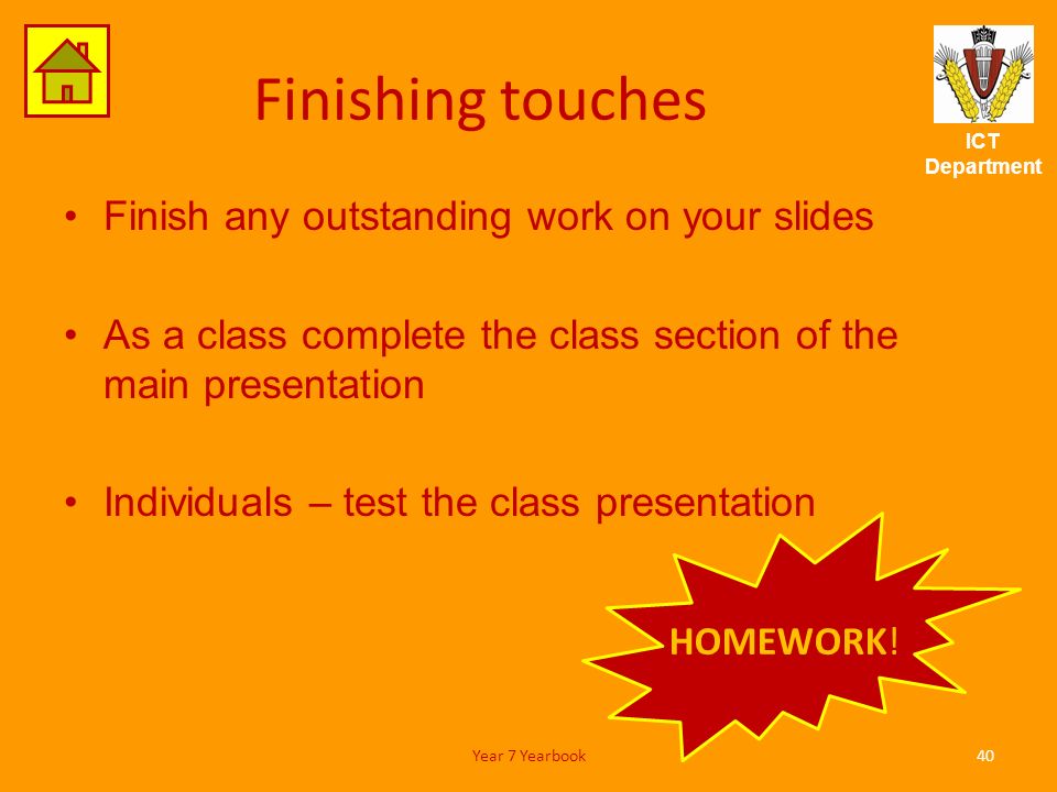 ICT Department Finishing touches Finish any outstanding work on your slides As a class complete the class section of the main presentation Individuals – test the class presentation 40Year 7 Yearbook HOMEWORK!
