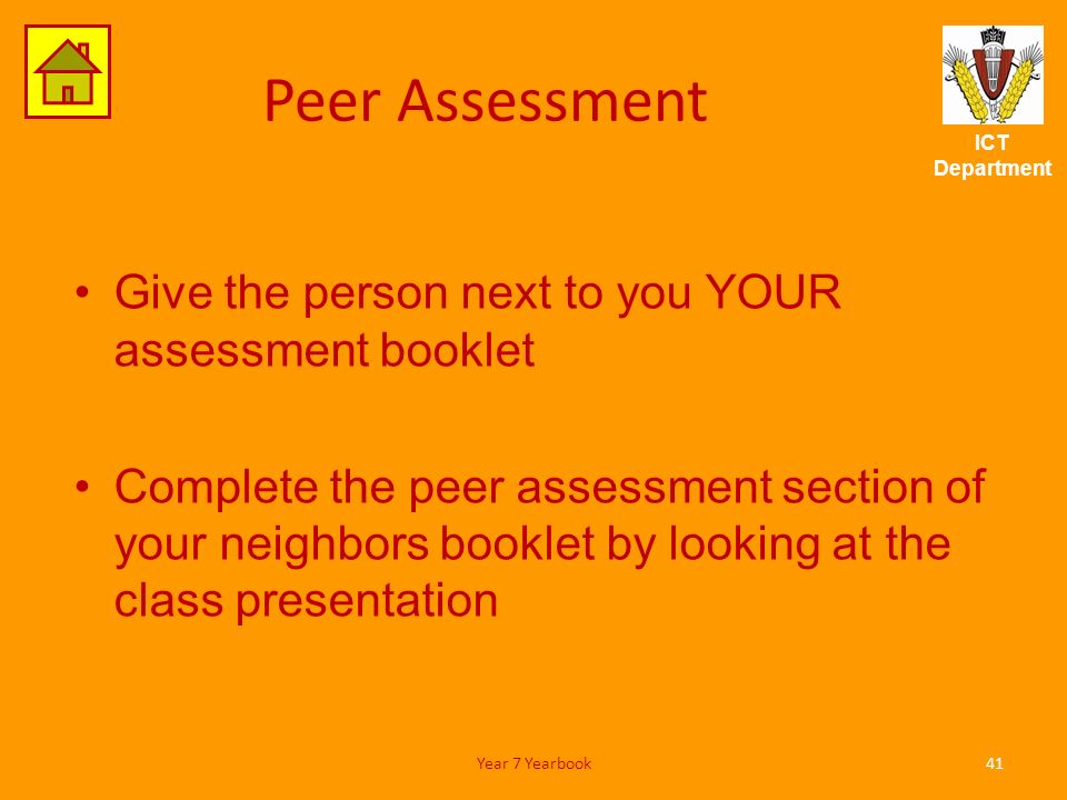 ICT Department Peer Assessment Give the person next to you YOUR assessment booklet Complete the peer assessment section of your neighbors booklet by looking at the class presentation 41Year 7 Yearbook