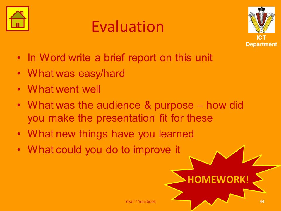 ICT Department Evaluation In Word write a brief report on this unit What was easy/hard What went well What was the audience & purpose – how did you make the presentation fit for these What new things have you learned What could you do to improve it 44Year 7 Yearbook HOMEWORK!