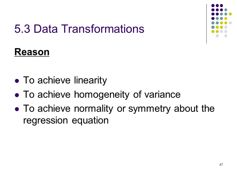 5.3 Data Transformations Reason To achieve linearity To achieve homogeneity of variance To achieve normality or symmetry about the regression equation 47