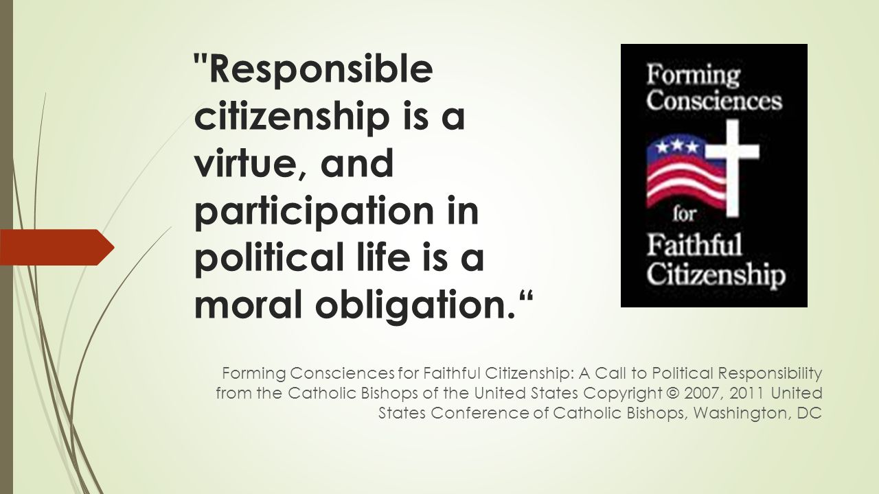 Responsible citizenship is a virtue, and participation in political life is a moral obligation. Forming Consciences for Faithful Citizenship: A Call to Political Responsibility from the Catholic Bishops of the United States Copyright © 2007, 2011 United States Conference of Catholic Bishops, Washington, DC