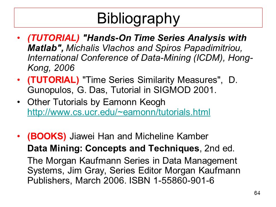 64 Bibliography (TUTORIAL) Hands-On Time Series Analysis with Matlab , Michalis Vlachos and Spiros Papadimitriou, International Conference of Data-Mining (ICDM), Hong- Kong, 2006 (TUTORIAL) Time Series Similarity Measures , D.