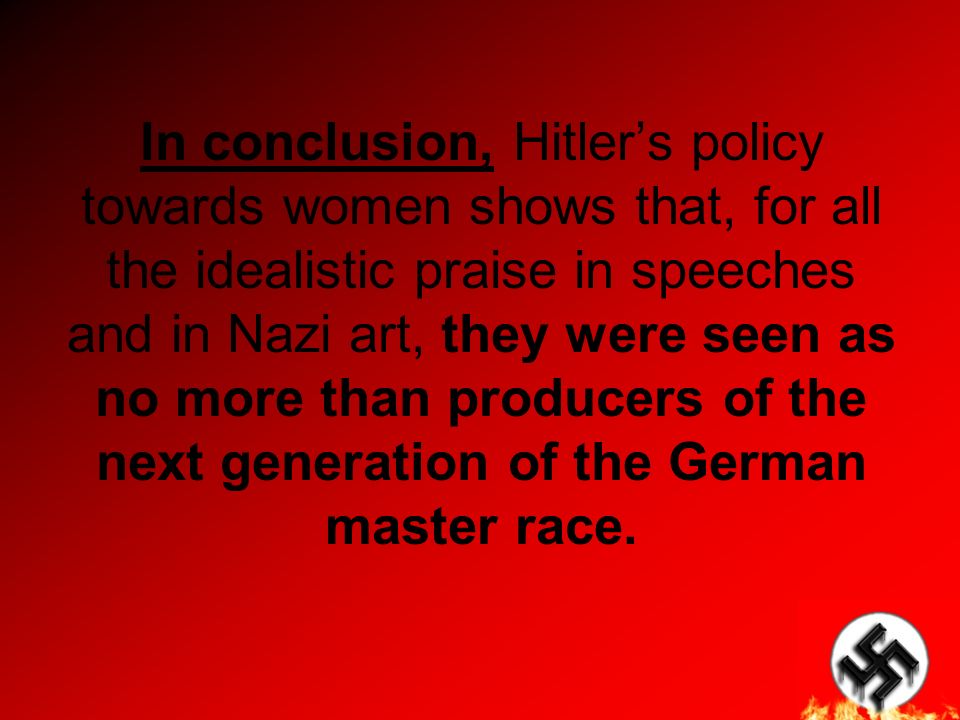 In conclusion, Hitler’s policy towards women shows that, for all the idealistic praise in speeches and in Nazi art, they were seen as no more than producers of the next generation of the German master race.