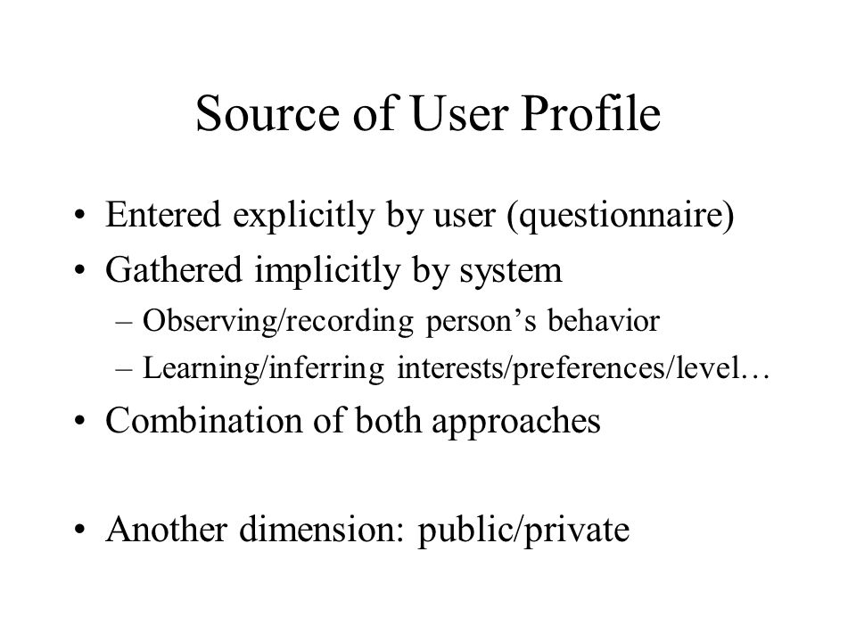 Source of User Profile Entered explicitly by user (questionnaire) Gathered implicitly by system –Observing/recording person’s behavior –Learning/inferring interests/preferences/level… Combination of both approaches Another dimension: public/private