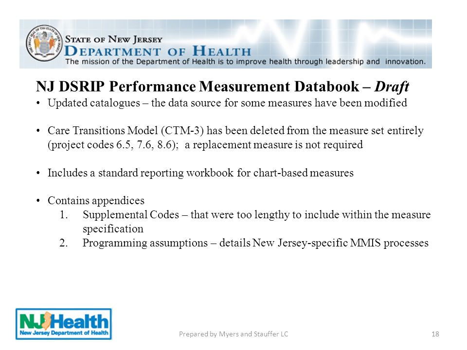 18 NJ DSRIP Performance Measurement Databook – Draft Updated catalogues – the data source for some measures have been modified Care Transitions Model (CTM-3) has been deleted from the measure set entirely (project codes 6.5, 7.6, 8.6); a replacement measure is not required Includes a standard reporting workbook for chart-based measures Contains appendices 1.Supplemental Codes – that were too lengthy to include within the measure specification 2.Programming assumptions – details New Jersey-specific MMIS processes Prepared by Myers and Stauffer LC