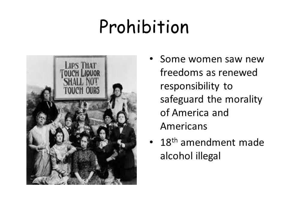 Prohibition Some women saw new freedoms as renewed responsibility to safeguard the morality of America and Americans 18 th amendment made alcohol illegal