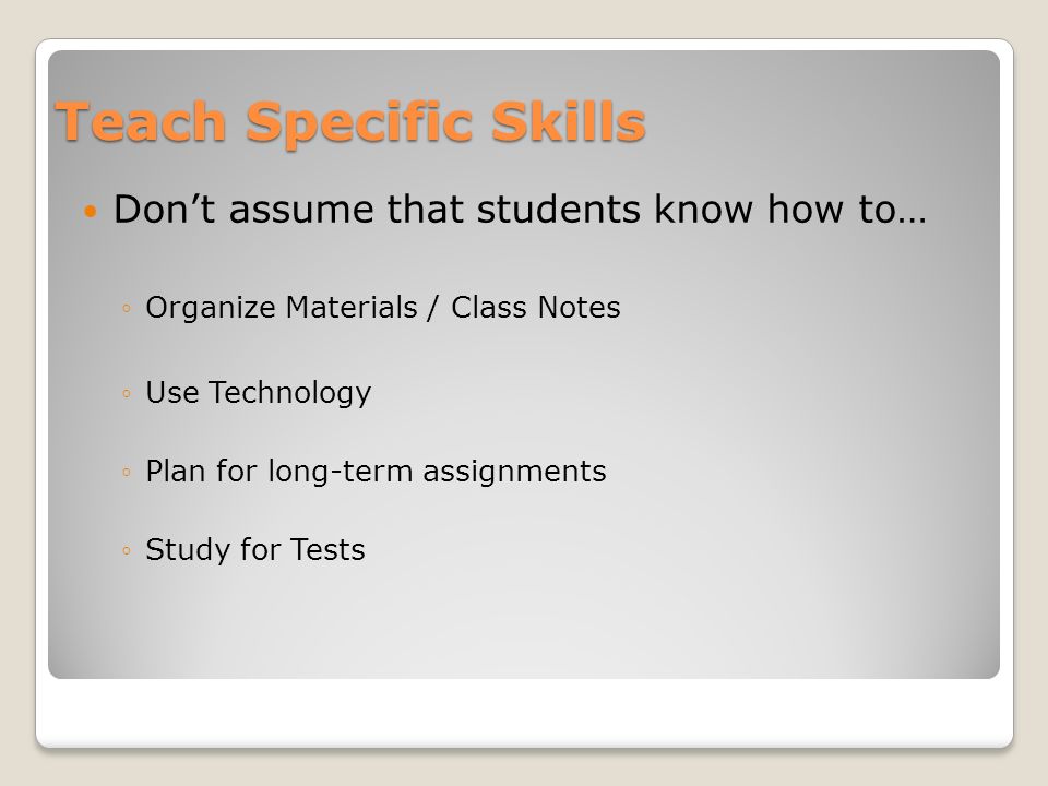 Teach Specific Skills Don’t assume that students know how to… ◦Organize Materials / Class Notes ◦Use Technology ◦Plan for long-term assignments ◦Study for Tests