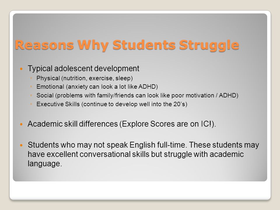 Reasons Why Students Struggle Typical adolescent development ◦ Physical (nutrition, exercise, sleep) ◦ Emotional (anxiety can look a lot like ADHD) ◦ Social (problems with family/friends can look like poor motivation / ADHD) ◦ Executive Skills (continue to develop well into the 20’s) Academic skill differences (Explore Scores are on IC!).