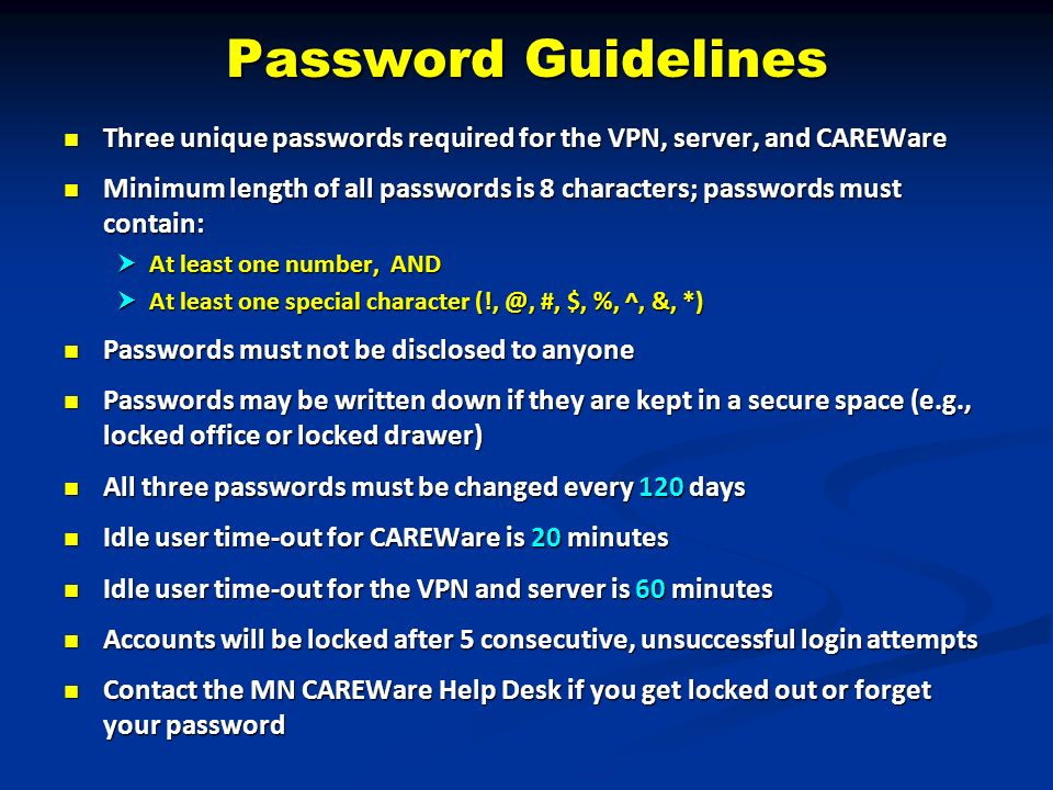 Password Guidelines Three unique passwords required for the VPN, server, and CAREWare Three unique passwords required for the VPN, server, and CAREWare Minimum length of all passwords is 8 characters; passwords must contain: Minimum length of all passwords is 8 characters; passwords must contain:  At least one number, AND  At least one special character #, $, %, ^, &, *) Passwords must not be disclosed to anyone Passwords must not be disclosed to anyone Passwords may be written down if they are kept in a secure space (e.g., locked office or locked drawer) Passwords may be written down if they are kept in a secure space (e.g., locked office or locked drawer) All three passwords must be changed every 120 days All three passwords must be changed every 120 days Idle user time-out for CAREWare is 20 minutes Idle user time-out for CAREWare is 20 minutes Idle user time-out for the VPN and server is 60 minutes Idle user time-out for the VPN and server is 60 minutes Accounts will be locked after 5 consecutive, unsuccessful login attempts Accounts will be locked after 5 consecutive, unsuccessful login attempts Contact the MN CAREWare Help Desk if you get locked out or forget your password Contact the MN CAREWare Help Desk if you get locked out or forget your password
