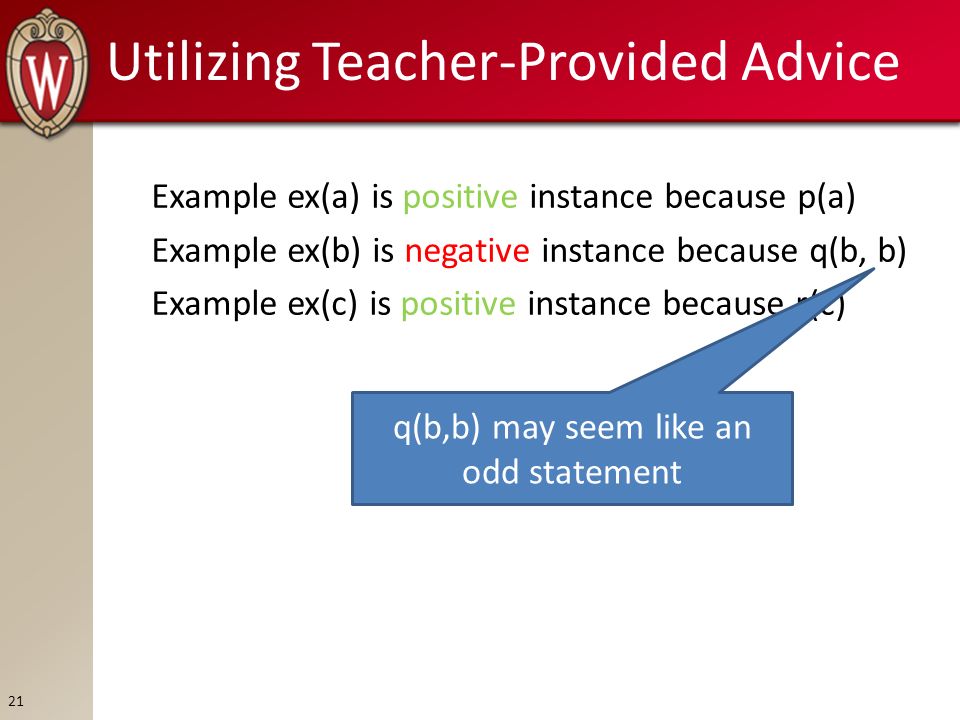 Utilizing Teacher-Provided Advice Example ex(a) is positive instance because p(a) Example ex(b) is negative instance because q(b, b) Example ex(c) is positive instance because r(c) q(b,b) may seem like an odd statement 21