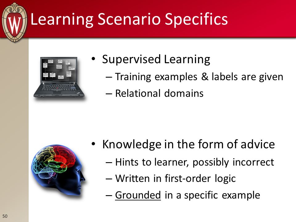 Learning Scenario Specifics Supervised Learning – Training examples & labels are given – Relational domains Knowledge in the form of advice – Hints to learner, possibly incorrect – Written in first-order logic – Grounded in a specific example 50