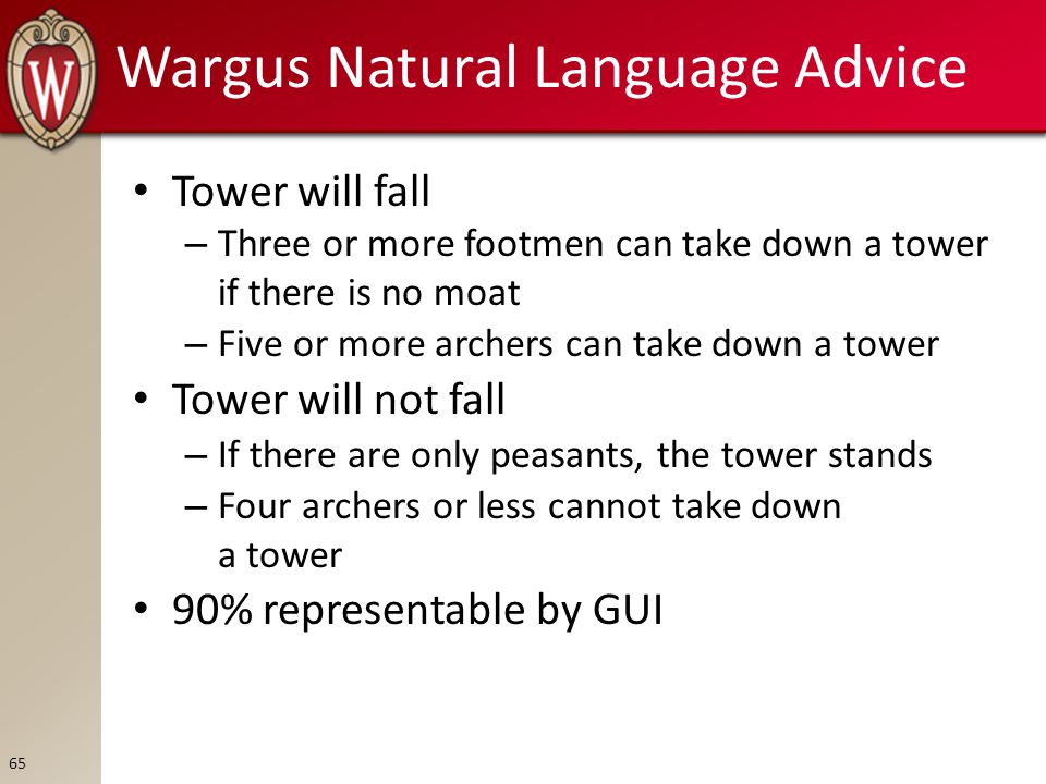Wargus Natural Language Advice Tower will fall – Three or more footmen can take down a tower if there is no moat – Five or more archers can take down a tower Tower will not fall – If there are only peasants, the tower stands – Four archers or less cannot take down a tower 90% representable by GUI 65