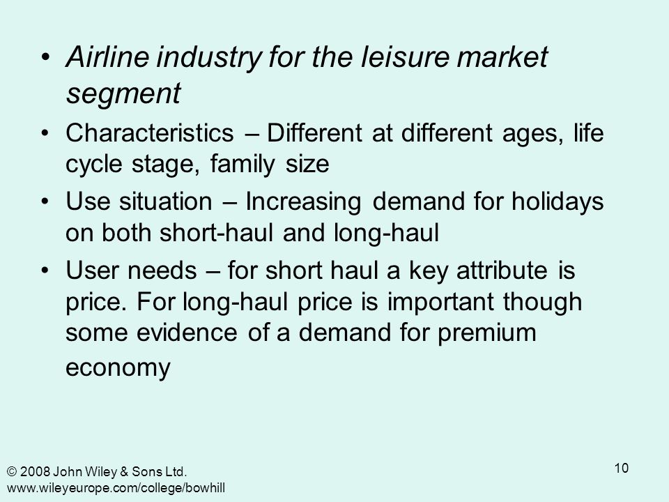 10 Airline industry for the leisure market segment Characteristics – Different at different ages, life cycle stage, family size Use situation – Increasing demand for holidays on both short-haul and long-haul User needs – for short haul a key attribute is price.